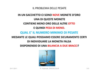 IL PROBLEMA DELLE PESATE

             IN UN SACCHETTO CI SONO NOVE MONETE D’ORO
                        UNA DI QUESTE MONETE
                 CONTIENE MENO ORO DELLE ALTRE OTTO
                        E QUINDI PESA DI MENO.
              QUAL E’ IL NUMERO MINIMO DI PESATE
  MEDANTE LE QUALI POSSIAMO ESSERE SICURAMENTE CERTI
            DI INDIVIDUARE LA MONETA FALSA
      DISPONENDO DI UNA BILANCIA A DUE BRACCI?




24/11/2011                 R. Imperiale, DISCALCULIA     315
 