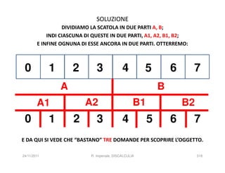 SOLUZIONE
                  DIVIDIAMO LA SCATOLA IN DUE PARTI A, B;
            INDI CIASCUNA DI QUESTE IN DUE PARTI, A1, A2, B1, B2;
        E INFINE OGNUNA DI ESSE ANCORA IN DUE PARTI. OTTERREMO:



 0           1       2         3              4         5        6    7
                 A                                           B
        A1                A2                        B1               B2
 0           1       2         3              4          5       6    7
E DA QUI SI VEDE CHE “BASTANO” TRE DOMANDE PER SCOPRIRE L’OGGETTO.

24/11/2011                  R. Imperiale, DISCALCULIA                     318
 