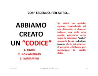 COSI’ FACENDO, PER ALTRO….


  ABBIAMO                                        Se, infatti, per qualche
                                                 ragione, rispondendo ad
                                                 una domanda, si dovesse

   CREATO                                        indicare una delle otto
                                                 caselle, potremmo certo
                                                 usare la notazione “araba”

 UN “CODICE”                                     ma anche la sua traduzione
                                                 binaria, che in più descrive
                                                 il percorso effettuato per
                 1. FINITO                       raggiungere la casella
                                                 detta.
             2. NON AMBIGUO
              3. IMPERATIVO


24/11/2011                R. Imperiale, DISCALCULIA                         324
 