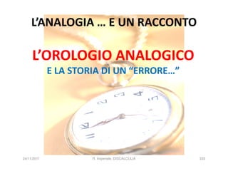 L’ANALOGIA … E UN RACCONTO

     L’OROLOGIO ANALOGICO
             E LA STORIA DI UN “ERRORE…”




24/11/2011            R. Imperiale, DISCALCULIA   333
 