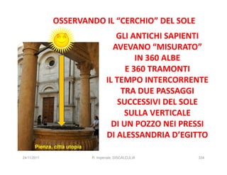 OSSERVANDO IL “CERCHIO” DEL SOLE
                                         GLI ANTICHI SAPIENTI
                                        AVEVANO “MISURATO”
                                               IN 360 ALBE
                                            E 360 TRAMONTI
                                      IL TEMPO INTERCORRENTE
                                           TRA DUE PASSAGGI
                                          SUCCESSIVI DEL SOLE
                                            SULLA VERTICALE
                                        DI UN POZZO NEI PRESSI
                                      DI ALESSANDRIA D’EGITTO
       Pienza, città utopia

24/11/2011                    R. Imperiale, DISCALCULIA    334
 