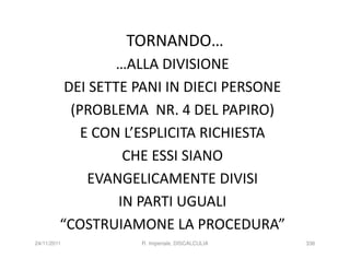 TORNANDO…
                  …ALLA DIVISIONE
          DEI SETTE PANI IN DIECI PERSONE
           (PROBLEMA NR. 4 DEL PAPIRO)
             E CON L’ESPLICITA RICHIESTA
                   CHE ESSI SIANO
              EVANGELICAMENTE DIVISI
                  IN PARTI UGUALI
         “COSTRUIAMONE LA PROCEDURA”
24/11/2011          R. Imperiale, DISCALCULIA   336
 
