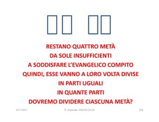 RESTANO QUATTRO METÀ
              DA SOLE INSUFFICIENTI
      A SODDISFARE L’EVANGELICO COMPITO
     QUINDI, ESSE VANNO A LORO VOLTA DIVISE
                  IN PARTI UGUALI
                 IN QUANTE PARTI
      DOVREMO DIVIDERE CIASCUNA METÀ?
24/11/2011        R. Imperiale, DISCALCULIA   339
 