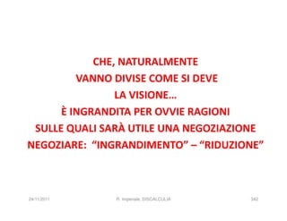 CHE, NATURALMENTE
         VANNO DIVISE COME SI DEVE
                LA VISIONE…
      È INGRANDITA PER OVVIE RAGIONI
 SULLE QUALI SARÀ UTILE UNA NEGOZIAZIONE
NEGOZIARE: “INGRANDIMENTO” – “RIDUZIONE”



24/11/2011     R. Imperiale, DISCALCULIA   342
 