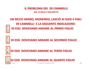 IL PROBLEMA DEI 39 CAMMELLI
                  (DA: LE MILLE E UNA NOTTE)


  UN RICCO ARABO, MORENDO, LASCIÒ AI SUOI 4 FIGLI
       39 CAMMELLI E LA SEGUENTE INDICAZIONE:
1
   DI ESSI DOVEVANO ANDARE AL PRIMO FIGLIO
2

1
  DI ESSI DOVEVANO ANDARE AL SECONDO FIGLIO
4

1
8 DI ESSI DOVEVANO ANDARE AL TERZO FIGLIO
 1
    DI ESSI DOVEVANO ANDARE AL QUARTO FIGLIO
1024/11/2011        R. Imperiale, DISCALCULIA   346
 