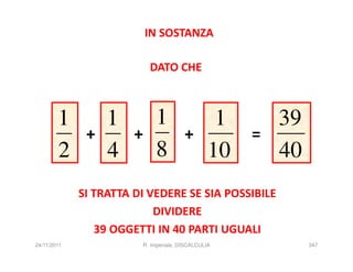 IN SOSTANZA

                             DATO CHE



        1         1            1                    1       39
              +        +                  +             =
        2         4            8                   10       40
             SI TRATTA DI VEDERE SE SIA POSSIBILE
                           DIVIDERE
                39 OGGETTI IN 40 PARTI UGUALI
24/11/2011                 R. Imperiale, DISCALCULIA             347
 
