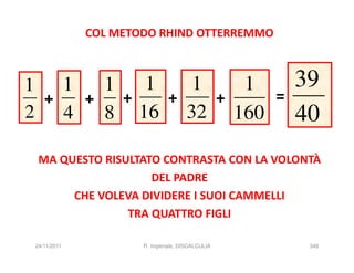 COL METODO RHIND OTTERREMMO



1   1   1   1   1   1                            39
  +   +   +   +   +   =
2   4   8 16 32 160                              40
 MA QUESTO RISULTATO CONTRASTA CON LA VOLONTÀ
                   DEL PADRE
      CHE VOLEVA DIVIDERE I SUOI CAMMELLI
               TRA QUATTRO FIGLI

24/11/2011           R. Imperiale, DISCALCULIA    348
 