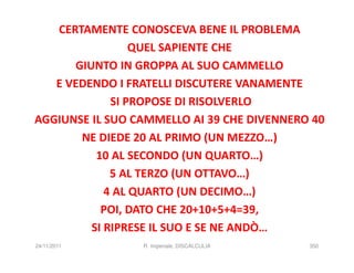 CERTAMENTE CONOSCEVA BENE IL PROBLEMA
                 QUEL SAPIENTE CHE
      GIUNTO IN GROPPA AL SUO CAMMELLO
   E VEDENDO I FRATELLI DISCUTERE VANAMENTE
             SI PROPOSE DI RISOLVERLO
AGGIUNSE IL SUO CAMMELLO AI 39 CHE DIVENNERO 40
       NE DIEDE 20 AL PRIMO (UN MEZZO…)
          10 AL SECONDO (UN QUARTO…)
             5 AL TERZO (UN OTTAVO…)
            4 AL QUARTO (UN DECIMO…)
           POI, DATO CHE 20+10+5+4=39,
         SI RIPRESE IL SUO E SE NE ANDÒ…
24/11/2011       R. Imperiale, DISCALCULIA   350
 