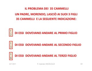 IL PROBLEMA DEI 35 CAMMELLI
        UN PADRE, MORENDO, LASCIÒ AI SUOI 3 FIGLI
        35 CAMMELLI E LA SEGUENTE INDICAZIONE:


 1
 2
        DI ESSI DOVEVANO ANDARE AL PRIMO FIGLIO


 1
        DI ESSI DOVEVANO ANDARE AL SECONDO FIGLIO
 3

 1
        DI ESSI DOVEVANO ANDARE AL TERZO FIGLIO
 9
24/11/2011            R. Imperiale, DISCALCULIA     351
 
