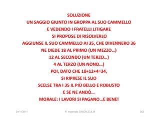 SOLUZIONE
      UN SAGGIO GIUNTO IN GROPPA AL SUO CAMMELLO
               E VEDENDO I FRATELLI LITIGARE
                   SI PROPOSE DI RISOLVERLO
     AGGIUNSE IL SUO CAMMELLO AI 35, CHE DIVENNERO 36
            NE DIEDE 18 AL PRIMO (UN MEZZO…)
                 12 AL SECONDO (UN TERZO…)
                    4 AL TERZO (UN NONO…)
                  POI, DATO CHE 18+12+4=34,
                        SI RIPRESE IL SUO
           SCELSE TRA I 35 IL PIÙ BELLO E ROBUSTO
                         E SE NE ANDÒ…
           MORALE: I LAVORI SI PAGANO…E BENE!

24/11/2011             R. Imperiale, DISCALCULIA        352
 