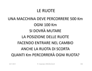 LE RUOTE
UNA MACCHINA DEVE PERCORRERE 500 Km
             OGNI 100 Km
          SI DOVRÀ MUTARE
      LA POSIZIONE DELLE RUOTE
    FACENDO ENTRARE NEL CAMBIO
      ANCHE LA RUOTA DI SCORTA
 QUANTI Km PERCORRERÀ OGNI RUOTA?
24/11/2011   R. Imperiale, DISCALCULIA   353
 