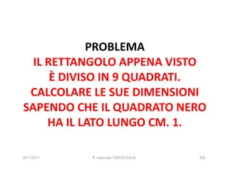 PROBLEMA
  IL RETTANGOLO APPENA VISTO
      È DIVISO IN 9 QUADRATI.
 CALCOLARE LE SUE DIMENSIONI
SAPENDO CHE IL QUADRATO NERO
     HA IL LATO LUNGO CM. 1.

24/11/2011   R. Imperiale, DISCALCULIA   355
 