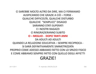 CI SAREBBE MOLTO ALTRO DA DIRE, MA CI FERMIAMO
           AUSPICANDO CHE GRAZIE A CIÒ – FORSE -
          QUALCHE DIFFICOLTÀ, QUALCHE DISTURBO
                QUALCHE “SEMPLICE” DISAGIO
                  SARANNO STATI SUPERATI
                      E I NOSTRI RAGAZZI
                 CI RINGRAZIERANNO SUBITO
               O – MEGLIO - DOPO TANTI ANNI
                     DA ADULTI AD ADULTI
  QUANDO LA RELAZIONE EDUCATIVA – SEMPRE RECIPROCA -
          SI SARÀ DEFINITIVAMENTE SIMMETRIZZATA
PROPRIO COME ADESSO ABBIAMO FATTO CON LO SPAZIO FISICO
 E COME ABBIAMO SEMPRE FATTO CON QUELLO DEGLI AFFETTI
                     GRAZIE!
24/11/2011          R. Imperiale, DISCALCULIA       358
 