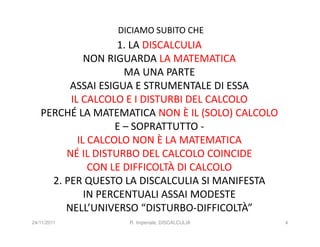 DICIAMO SUBITO CHE
                    1. LA DISCALCULIA
             NON RIGUARDA LA MATEMATICA
                     MA UNA PARTE
         ASSAI ESIGUA E STRUMENTALE DI ESSA
         IL CALCOLO E I DISTURBI DEL CALCOLO
   PERCHÉ LA MATEMATICA NON È IL (SOLO) CALCOLO
                   E – SOPRATTUTTO -
           IL CALCOLO NON È LA MATEMATICA
        NÉ IL DISTURBO DEL CALCOLO COINCIDE
              CON LE DIFFICOLTÀ DI CALCOLO
     2. PER QUESTO LA DISCALCULIA SI MANIFESTA
             IN PERCENTUALI ASSAI MODESTE
        NELL’UNIVERSO “DISTURBO-DIFFICOLTÀ”
24/11/2011         R. Imperiale, DISCALCULIA      4
 