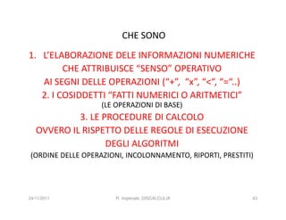 CHE SONO
1. L’ELABORAZIONE DELE INFORMAZIONI NUMERICHE
         CHE ATTRIBUISCE “SENSO” OPERATIVO
   AI SEGNI DELLE OPERAZIONI (“+”, “x”, “<“, “=“..)
   2. I COSIDDETTI “FATTI NUMERICI O ARITMETICI”
                   (LE OPERAZIONI DI BASE)
            3. LE PROCEDURE DI CALCOLO
   OVVERO IL RISPETTO DELLE REGOLE DI ESECUZIONE
                   DEGLI ALGORITMI
(ORDINE DELLE OPERAZIONI, INCOLONNAMENTO, RIPORTI, PRESTITI)




24/11/2011             R. Imperiale, DISCALCULIA           43
 