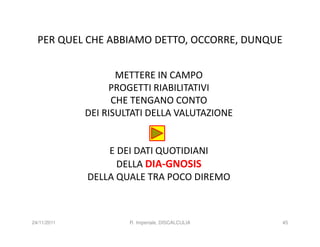 PER QUEL CHE ABBIAMO DETTO, OCCORRE, DUNQUE


                    METTERE IN CAMPO
                  PROGETTI RIABILITATIVI
                   CHE TENGANO CONTO
             DEI RISULTATI DELLA VALUTAZIONE


                 E DEI DATI QUOTIDIANI
                   DELLA DIA-GNOSIS
             DELLA QUALE TRA POCO DIREMO



24/11/2011            R. Imperiale, DISCALCULIA   45
 