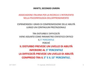 INFATTI, SECONDO L’AIRIPA

              ASSOCIAZIONE ITALIANA PER LA RICERCA E L’INTERVENTO
                  NELLA PSICOPATOLOGIA DELL’APPRENDIMENTO

             ESPRIMENDOSI I GRADI DI COMPROMISSIONE DELLE ABILITÀ
                    LUNGO UN CONTINUUM PRESTAZIONALE

                          TRA DISTURBO E DIFFICOLTÀ
              VIENE ASSUNTO COME PARAMETRO STATISTICO CRITICO
                               IL 5° PERCENTILE
                                    PERCHÉ
               IL DISTURBO PREVEDE UN LIVELLO DI ABILITÀ
                       INFERIORE AL 5° PERCENTILE
              LA DIFFICOLTÀ PREVEDE UN LIVELLO DI ABILITÀ
                 COMPRESO TRA IL 5° E IL 15° PERCENTILE.

24/11/2011                     R. Imperiale, DISCALCULIA            5
 