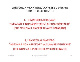 COSA CHE, A MIO PARERE, DOVREBBE GENERARE
                 IL DIALOGO SEGUENTE…


            1. IL MAESTRO AI RAGAZZI:
  ”IMPARATE E NON ASPETTATEVI ALCUN COMPENSO”
     (CHE NON SIA IL PIACERE DI AVER IMPARATO)



             2. I RAGAZZI AL MAESTRO:
 “INSEGNA E NON ASPETTARTI ALCUNA RESTITUZIONE”
        (CHE NON SIA IL PIACERE DI AVER INSEGNATO)

24/11/2011             R. Imperiale, DISCALCULIA     52
 