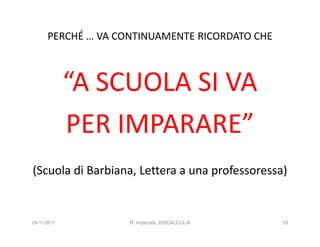PERCHÉ … VA CONTINUAMENTE RICORDATO CHE



             “A SCUOLA SI VA
             PER IMPARARE”
(Scuola di Barbiana, Lettera a una professoressa)


24/11/2011          R. Imperiale, DISCALCULIA   53
 
