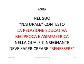 AGITA

            NEL SUO
     “NATURALE” CONTESTO
    LA RELAZIONE EDUCATIVA
   RECIPROCA E ASIMMETRICA
   NELLA QUALE L’INSEGNANTE
 DEVE SAPER CREARE “BENESSERE”
24/11/2011   R. Imperiale, DISCALCULIA   56
 