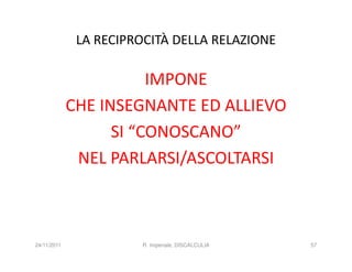 LA RECIPROCITÀ DELLA RELAZIONE

                        IMPONE
             CHE INSEGNANTE ED ALLIEVO
                   SI “CONOSCANO”
              NEL PARLARSI/ASCOLTARSI



24/11/2011             R. Imperiale, DISCALCULIA   57
 