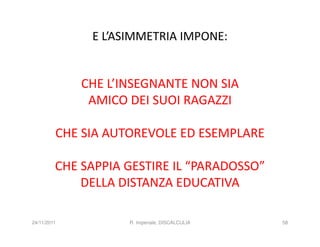 E L’ASIMMETRIA IMPONE:


             CHE L’INSEGNANTE NON SIA
              AMICO DEI SUOI RAGAZZI

         CHE SIA AUTOREVOLE ED ESEMPLARE

         CHE SAPPIA GESTIRE IL “PARADOSSO”
             DELLA DISTANZA EDUCATIVA

24/11/2011          R. Imperiale, DISCALCULIA   58
 