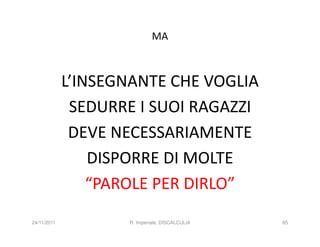 MA



             L’INSEGNANTE CHE VOGLIA
              SEDURRE I SUOI RAGAZZI
              DEVE NECESSARIAMENTE
                 DISPORRE DI MOLTE
                 “PAROLE PER DIRLO”
24/11/2011          R. Imperiale, DISCALCULIA   65
 