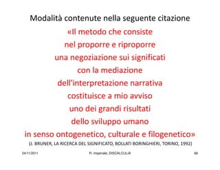 Modalità contenute nella seguente citazione
             «Il metodo che consiste
            nel proporre e riproporre
         una negoziazione sui significati
                 con la mediazione
          dell'interpretazione narrativa
             costituisce a mio avviso
             uno dei grandi risultati
              dello sviluppo umano
 in senso ontogenetico, culturale e filogenetico»
    (J. BRUNER, LA RICERCA DEL SIGNIFICATO, BOLLATI BORINGHIERI, TORINO, 1992)
24/11/2011                     R. Imperiale, DISCALCULIA                         66
 