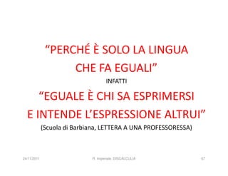 “PERCHÉ È SOLO LA LINGUA
                   CHE FA EGUALI”
                                    INFATTI

     “EGUALE È CHI SA ESPRIMERSI
  E INTENDE L’ESPRESSIONE ALTRUI”
             (Scuola di Barbiana, LETTERA A UNA PROFESSORESSA)



24/11/2011                   R. Imperiale, DISCALCULIA           67
 