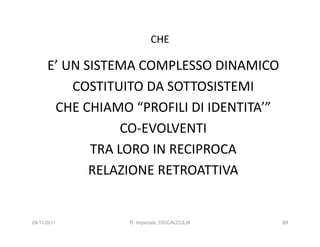 CHE

      E’ UN SISTEMA COMPLESSO DINAMICO
          COSTITUITO DA SOTTOSISTEMI
       CHE CHIAMO “PROFILI DI IDENTITA’”
                  CO-EVOLVENTI
             TRA LORO IN RECIPROCA
             RELAZIONE RETROATTIVA


24/11/2011        R. Imperiale, DISCALCULIA   69
 