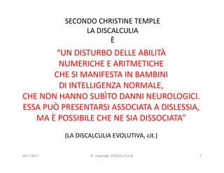 SECONDO CHRISTINE TEMPLE
                  LA DISCALCULIA
                         È
        “UN DISTURBO DELLE ABILITÀ
         NUMERICHE E ARITMETICHE
       CHE SI MANIFESTA IN BAMBINI
         DI INTELLIGENZA NORMALE,
CHE NON HANNO SUBÌTO DANNI NEUROLOGICI.
ESSA PUÒ PRESENTARSI ASSOCIATA A DISLESSIA,
   MA È POSSIBILE CHE NE SIA DISSOCIATA”
             (LA DISCALCULIA EVOLUTIVA, cit.)

24/11/2011           R. Imperiale, DISCALCULIA   7
 