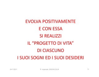 EVOLVA POSITIVAMENTE
                    E CON ESSA
                    SI REALIZZI
              IL “PROGETTO DI VITA”
                   DI CIASCUNO
         I SUOI SOGNI ED I SUOI DESIDERI

24/11/2011         R. Imperiale, DISCALCULIA   71
 