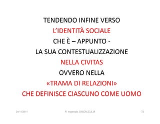 TENDENDO INFINE VERSO
               L’IDENTITÀ SOCIALE
               CHE È – APPUNTO -
         LA SUA CONTESTUALIZZAZIONE
                  NELLA CIVITAS
                  OVVERO NELLA
             «TRAMA DI RELAZIONI»
     CHE DEFINISCE CIASCUNO COME UOMO

24/11/2011      R. Imperiale, DISCALCULIA   72
 