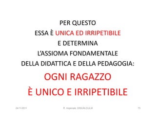 PER QUESTO
        ESSA È UNICA ED IRRIPETIBILE
                E DETERMINA
         L’ASSIOMA FONDAMENTALE
    DELLA DIDATTICA E DELLA PEDAGOGIA:

                OGNI RAGAZZO
             È UNICO E IRRIPETIBILE
24/11/2011          R. Imperiale, DISCALCULIA   73
 