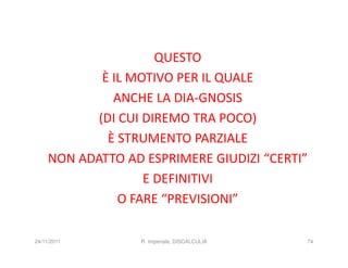 QUESTO
             È IL MOTIVO PER IL QUALE
               ANCHE LA DIA-GNOSIS
            (DI CUI DIREMO TRA POCO)
              È STRUMENTO PARZIALE
     NON ADATTO AD ESPRIMERE GIUDIZI “CERTI”
                    E DEFINITIVI
                O FARE “PREVISIONI”

24/11/2011        R. Imperiale, DISCALCULIA   74
 