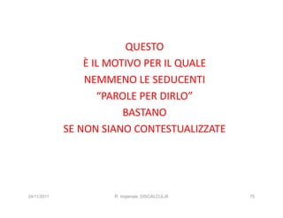 QUESTO
                 È IL MOTIVO PER IL QUALE
                 NEMMENO LE SEDUCENTI
                    “PAROLE PER DIRLO”
                         BASTANO
             SE NON SIANO CONTESTUALIZZATE




24/11/2011            R. Imperiale, DISCALCULIA   75
 