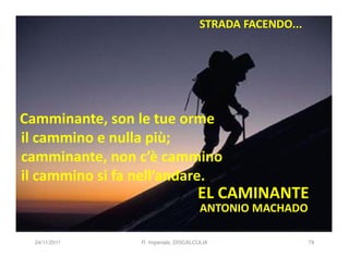 STRADA FACENDO...




Camminante, son le tue orme
il cammino e nulla più;
camminante, non c’è cammino
il cammino si fa nell’andare.
                                      EL CAMINANTE
                                       ANTONIO MACHADO

  24/11/2011     R. Imperiale, DISCALCULIA                79
 