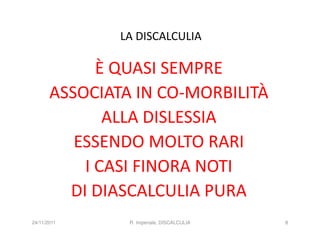 LA DISCALCULIA

             È QUASI SEMPRE
       ASSOCIATA IN CO-MORBILITÀ
              ALLA DISLESSIA
          ESSENDO MOLTO RARI
           I CASI FINORA NOTI
         DI DIASCALCULIA PURA
24/11/2011      R. Imperiale, DISCALCULIA   8
 