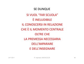 SE DUNQUE
                 SI VUOL “FAR SCUOLA”
                      È INELUDIBILE
             IL CONOSCERSI IN RELAZIONE
             CHE È IL MOMENTO CENTRALE
                        OLTRE CHE
               LA PREMESSA NECESSARIA
                     DELL’IMPARARE
                    E DELL’INSEGNARE

24/11/2011          R. Imperiale, DISCALCULIA   80
 