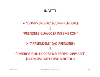 INFATTI


               “COMPRENDERE” (CUM-PRENDERE)
                            È
             “PRENDERE QUALCOSA INSIEME CON”

                “APPRENDERE” (AD-PRENDERE)
                             È
       “ INSERIRE QUELLA COSA NEI PROPRI APPARATI”
              (COGNITIVI, AFFETTIVI, MNESTICI)

24/11/2011            R. Imperiale, DISCALCULIA      85
 
