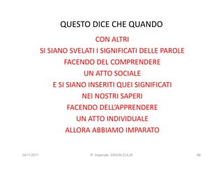 QUESTO DICE CHE QUANDO
                               CON ALTRI
             SI SIANO SVELATI I SIGNIFICATI DELLE PAROLE
                      FACENDO DEL COMPRENDERE
                            UN ATTO SOCIALE
                  E SI SIANO INSERITI QUEI SIGNIFICATI
                           NEI NOSTRI SAPERI
                       FACENDO DELL’APPRENDERE
                          UN ATTO INDIVIDUALE
                       ALLORA ABBIAMO IMPARATO


24/11/2011                 R. Imperiale, DISCALCULIA       86
 