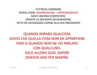 TUTTAVIA L’IMPARARE
           INTESO COME COMPRENSIONE + APPRENDIMENTO
                    NON È ANCORA COMPLETATO.
                LEGGETE LA SEGUENTE DICHIARAZIONE,
         FATTA DA UN RAGAZZO 15ENNE ALLA SUA INSEGNANTE



       QUANDO IMPARO QUALCOSA
SENTO CHE QUELLA COSA NON MI APPARTIENE
   FINO A QUANDO NON NE HO PARLATO
            CON QUALCUNO.
        SOLO ALLORA QUEL SAPERE
        DIVENTA MIO PER SEMPRE.

24/11/2011               R. Imperiale, DISCALCULIA        87
 