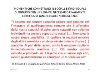 MOMENTI CHE CONNETTONO IL SOCIALE E L’INDIVIDUALE
     DI OGNUNO CON UN LEGAME NECESSARIO FINALMENTE
          CERTIFICATO (ANCHE) DALLE NEUROSCIENZE
 “Il sistema dei neuroni specchio appare così decisivo per
 l’insorgere di quell’esperienza comune che è all’origine
 della nostra capacità di agire come soggetti non soltanto
 individuali ma anche e soprattutto sociali […]. Non solo: la
 nostra stessa possibilità di cogliere le reazioni emotive
 degli altri è correlata a un determinato insieme di aree […]
 specchio. Al pari delle azioni, anche le emozioni risultano
 immediatamente condivise […]. Ciò mostra quanto
 radicato e profondo sia il legame che ci unisce agli altri,
 ovvero quanto bizzarro sia concepire un io senza un noi”
  (G. Rizzolatti & C. Sinigaglia, So quel che fai, Raffaello Cortina Editore, Milano 2006)

24/11/2011                          R. Imperiale, DISCALCULIA                                89
 