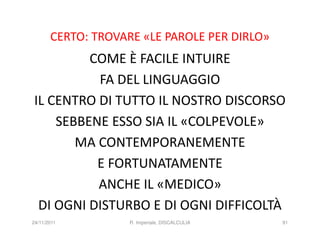 CERTO: TROVARE «LE PAROLE PER DIRLO»
         COME È FACILE INTUIRE
          FA DEL LINGUAGGIO
IL CENTRO DI TUTTO IL NOSTRO DISCORSO
    SEBBENE ESSO SIA IL «COLPEVOLE»
       MA CONTEMPORANEMENTE
          E FORTUNATAMENTE
          ANCHE IL «MEDICO»
 DI OGNI DISTURBO E DI OGNI DIFFICOLTÀ
24/11/2011          R. Imperiale, DISCALCULIA   91
 