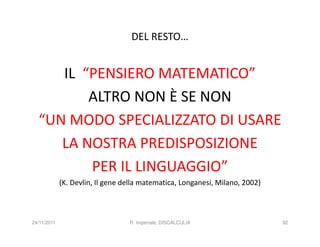 DEL RESTO…


     IL “PENSIERO MATEMATICO”
         ALTRO NON È SE NON
  “UN MODO SPECIALIZZATO DI USARE
     LA NOSTRA PREDISPOSIZIONE
         PER IL LINGUAGGIO”
             (K. Devlin, Il gene della matematica, Longanesi, Milano, 2002)



24/11/2011                        R. Imperiale, DISCALCULIA                   92
 