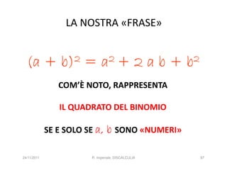 LA NOSTRA «FRASE»


  (a +           b) 2   =     a 2+               2ab+   b 2

                COM’È NOTO, RAPPRESENTA

                IL QUADRATO DEL BINOMIO

             SE E SOLO SE a,     b SONO «NUMERI»

24/11/2011               R. Imperiale, DISCALCULIA            97
 