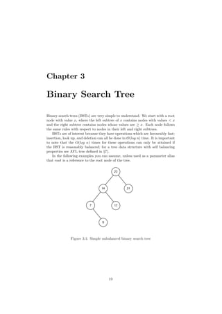 Chapter 3
Binary Search Tree
Binary search trees (BSTs) are very simple to understand. We start with a root
node with value x, where the left subtree of x contains nodes with values < x
and the right subtree contains nodes whose values are ≥ x. Each node follows
the same rules with respect to nodes in their left and right subtrees.
BSTs are of interest because they have operations which are favourably fast:
insertion, look up, and deletion can all be done in O(log n) time. It is important
to note that the O(log n) times for these operations can only be attained if
the BST is reasonably balanced; for a tree data structure with self balancing
properties see AVL tree deﬁned in §7).
In the following examples you can assume, unless used as a parameter alias
that root is a reference to the root node of the tree.
!
 !
% %
'
Figure 3.1: Simple unbalanced binary search tree
19
 