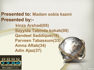 Presented to: Madam sobia kazmi
Presented by:-
kinza Arshad(05)
Sayyida Tabinda kokab(08)
Qandeel Saddique(18)
Parveen Tabassum(33)
Amna Aftab(34)
Adin Ajaz(37)
 