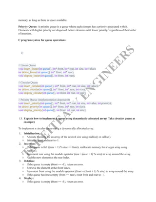 T
A
K
E
I
T
E
A
S
Y
E
N
G
I
N
E
E
R
S
memory, as long as there is space available.
Priority Queue: A priority queue is a queue where each element has a priority associated with it.
Elements with higher priority are dequeued before elements with lower priority,2
regardless of their order
of insertion.
C program syntax for queue operations:
C
// Linear Queue​
void insert_linear(int queue[], int* front, int* rear, int size, int value);​
int delete_linear(int queue[], int* front, int* rear);​
void display_linear(int queue[], int front, int rear);​
​
// Circular Queue​
void insert_circular(int queue[], int* front, int* rear, int size, int value);​
int delete_circular(int queue[], int* front, int* rear, int size);​
void display_circular(int queue[], int front, int rear, int size);​
​
// Priority Queue (implementation-dependent)​
void insert_priority(int queue[], int* front, int* rear, int size, int value, int priority);​
int delete_priority(int queue[], int* front, int* rear, int size);​
void display_priority(int queue[], int front, int rear, int size);​
13.​Explain how to implement a queue using dynamically allocated array( Take circular queue as
example)
To implement a circular queue using a dynamically allocated array:
1.​ Initialization:
○​ Allocate memory for an array of the desired size using malloc() or calloc().
○​ Initialize front and rear to -1.
2.​ Insertion:
○​ If the queue is full ((rear + 1) % size == front), reallocate memory for a larger array using
realloc().
○​ Increment rear using the modulo operator (rear = (rear + 1) % size) to wrap around the array.
○​ Add the new element at the rear index.
3.​ Deletion:
○​ If the queue is empty (front == -1), return an error.
○​ Retrieve the element at the front index.
○​ Increment front using the modulo operator (front = (front + 1) % size) to wrap around the array.
○​ If the queue becomes empty (front == rear), reset front and rear to -1.
4.​ Display:
○​ If the queue is empty (front == -1), return an error.
 