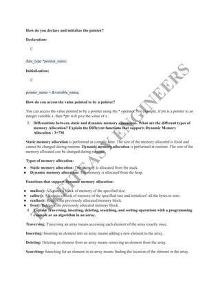 T
A
K
E
I
T
E
A
S
Y
E
N
G
I
N
E
E
R
S
How do you declare and initialize the pointer?
Declaration:
C
data_type *pointer_name;​
Initialization:
C
pointer_name = &variable_name;​
How do you access the value pointed to by a pointer?
You can access the value pointed to by a pointer using the * operator. For example, if ptr is a pointer to an
integer variable x, then *ptr will give the value of x.
3.​ Differentiate between static and dynamic memory allocations. What are the different types of
memory Allocation? Explain the Different functions that supports Dynamic Memory
Allocation - 3+7M
Static memory allocation is performed at compile time. The size of the memory allocated is fixed and
cannot be changed during runtime. Dynamic memory allocation is performed at runtime. The size of the
memory allocated can be changed during runtime.
Types of memory allocation:
●​ Static memory allocation: The memory is allocated from the stack.
●​ Dynamic memory allocation: The memory is allocated from the heap.
Functions that support dynamic memory allocation:
●​ malloc(): Allocates a block of memory of the specified size.
●​ calloc(): Allocates a block of memory of the specified size and initializes6
all the bytes to zero.
●​ realloc(): Resizes the previously allocated memory block.
●​ free(): Releases the previously allocated memory block.
4.​ Explain Traversing, inserting, deleting, searching, and sorting operations with a programming
example or an algorithm in an array.
Traversing: Traversing an array means accessing each element of the array exactly once.
Inserting: Inserting an element into an array means adding a new element to the array.
Deleting: Deleting an element from an array means removing an element from the array.
Searching: Searching for an element in an array means finding the location of the element in the array.
 